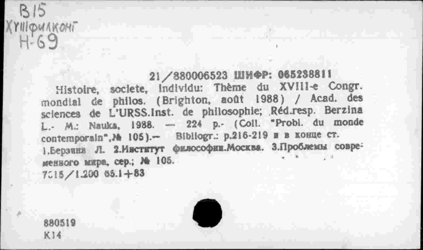 ﻿(Ы5
21/880006523 ШИФР: 065238811
Histoire, société, individu: Thème du XVIlI-e Congr. mondial de philos. (Brighton, août 1988) / Acad, des sciences de L’URSS.lnst. de philosophie; Réd.resp. Berzina L.- M.: Nauka, 1988. — 224 p.- (Coll. "Probl. du monde contemporain*,M 105).— Bibliogr-: p.216-219 ■ в конце ст.
1 .Берзина Л. 2.Ивспггут философии. Мост и. 3.Проблемы совре-менвого юра. сер.; 105.
7С15/1Л00 «5.1+83
880519
К14